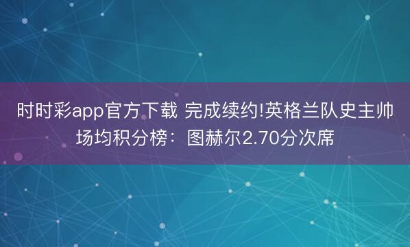 时时彩app官方下载 完成续约!英格兰队史主帅场均积分榜:图赫尔2.70分次席