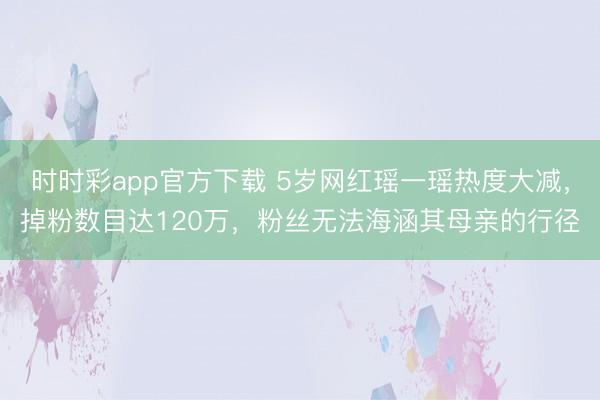 时时彩app官方下载 5岁网红瑶一瑶热度大减,掉粉数目达120万,粉丝无法海涵其母亲的行径