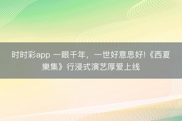时时彩app 一眼千年,一世好意思好!《西夏樂集》行浸式演艺厚爱上线