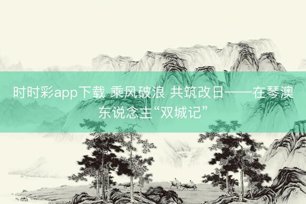 时时彩app下载 乘风破浪 共筑改日——在琴澳东说念主“双城记”