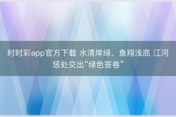 时时彩app官方下载 水清岸绿、鱼翔浅底 江河惩处交出“绿色答卷”