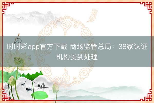 时时彩app官方下载 商场监管总局：38家认证机构受到处理