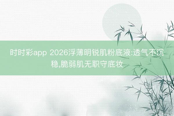 时时彩app 2026浮薄明锐肌粉底液:透气不沉稳,脆弱肌无职守底妆