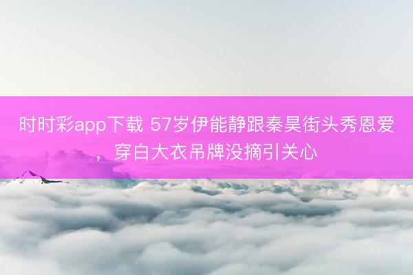 时时彩app下载 57岁伊能静跟秦昊街头秀恩爱，穿白大衣吊牌没摘引关心