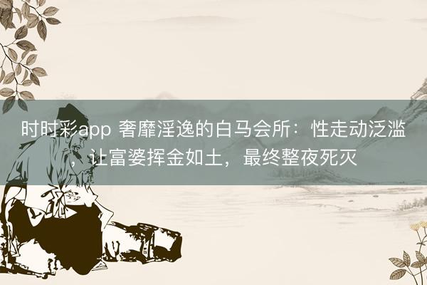 时时彩app 奢靡淫逸的白马会所:性走动泛滥,让富婆挥金如土,最终整夜死灭