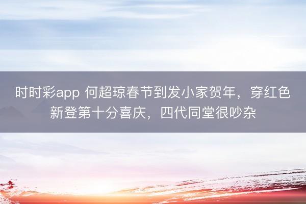 时时彩app 何超琼春节到发小家贺年,穿红色新登第十分喜庆,四代同堂很吵杂