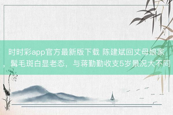时时彩app官方最新版下载 陈建斌回丈母娘家,髯毛斑白显老态,与蒋勤勤收支5岁景况大不同