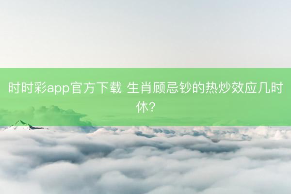 时时彩app官方下载 生肖顾忌钞的热炒效应几时休?