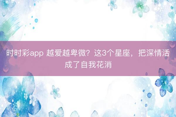 时时彩app 越爱越卑微?这3个星座,把深情活成了自我花消