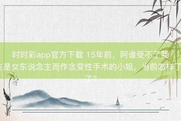 时时彩app官方下载 15年前,阿谁受不了我方是女东说念主而作念变性手术的小姐,当前怎样了?