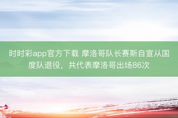 时时彩app官方下载 摩洛哥队长赛斯自宣从国度队退役，共代表摩洛哥出场86次