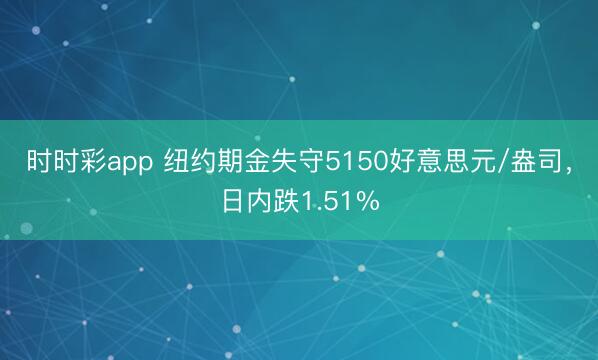 时时彩app 纽约期金失守5150好意思元/盎司,日内跌1.51%