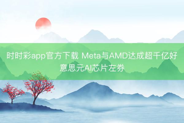时时彩app官方下载 Meta与AMD达成超千亿好意思元AI芯片左券