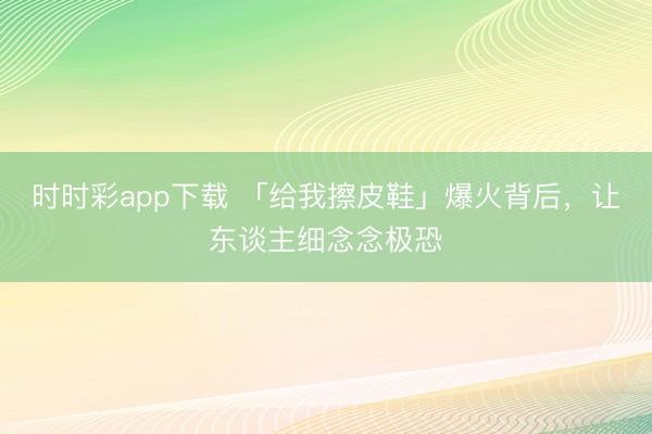 时时彩app下载 「给我擦皮鞋」爆火背后,让东谈主细念念极恐