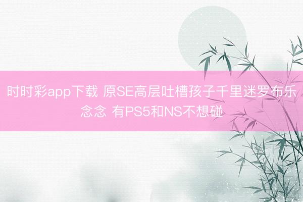 时时彩app下载 原SE高层吐槽孩子千里迷罗布乐念念 有PS5和NS不想碰