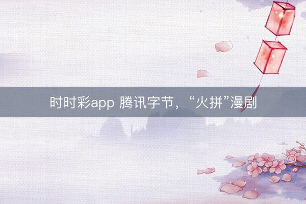 时时彩app 腾讯字节，“火拼”漫剧