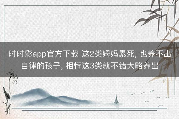 时时彩app官方下载 这2类姆妈累死， 也养不出自律的孩子， 相悖这3类就不错大略养出