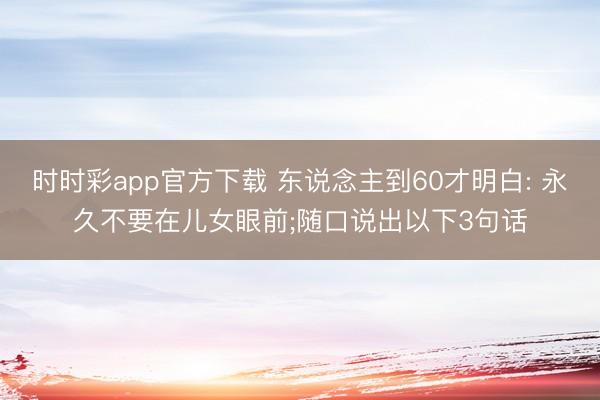 时时彩app官方下载 东说念主到60才明白: 永久不要在儿女眼前;随口说出以下3句话