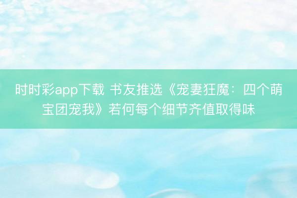 时时彩app下载 书友推选《宠妻狂魔：四个萌宝团宠我》若何每个细节齐值取得味