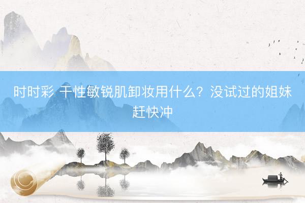 时时彩 干性敏锐肌卸妆用什么？没试过的姐妹赶快冲