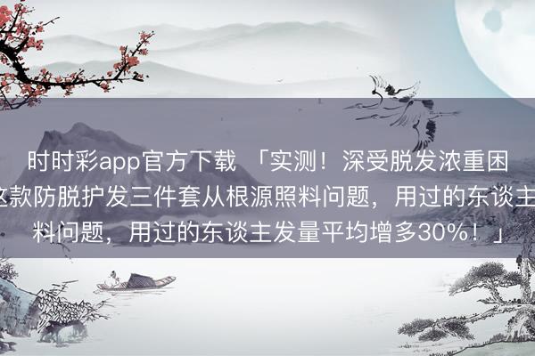 时时彩app官方下载 「实测！深受脱发浓重困扰东谈主群的救星，这款防脱护发三件套从根源照料问题，用过的东谈主发量平均增多30%！」