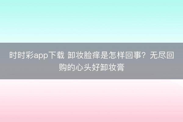 时时彩app下载 卸妆脸痒是怎样回事?无尽回购的心头好卸妆膏
