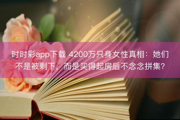 时时彩app下载 4200万只身女性真相：她们不是被剩下，而是买得起房后不念念拼集？