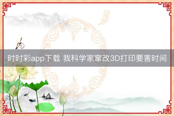 时时彩app下载 我科学家窜改3D打印要害时间