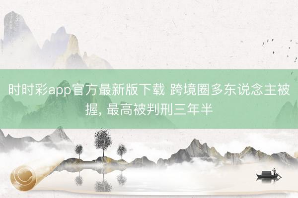 时时彩app官方最新版下载 跨境圈多东说念主被握, 最高被判刑三年半