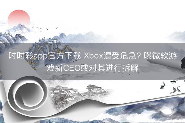 时时彩app官方下载 Xbox遭受危急? 曝微软游戏新CEO或对其进行拆解