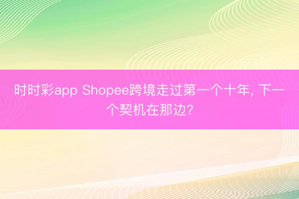 时时彩app Shopee跨境走过第一个十年， 下一个契机在那边?