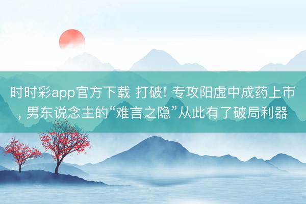 时时彩app官方下载 打破! 专攻阳虚中成药上市， 男东说念主的“难言之隐”从此有了破局利器