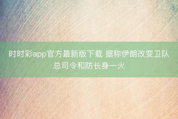 时时彩app官方最新版下载 据称伊朗改变卫队总司令和防长身一火