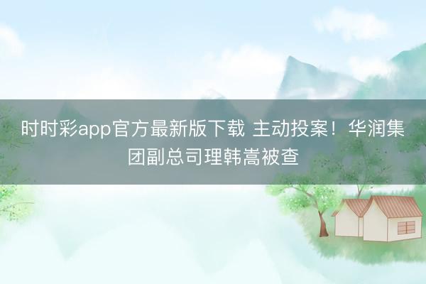 时时彩app官方最新版下载 主动投案！华润集团副总司理韩嵩被查