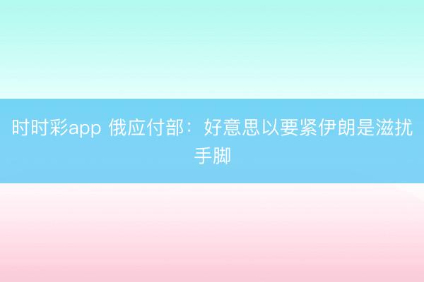 时时彩app 俄应付部：好意思以要紧伊朗是滋扰手脚