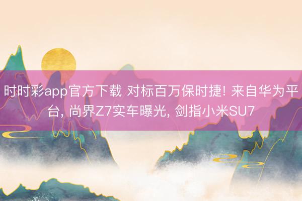 时时彩app官方下载 对标百万保时捷! 来自华为平台， 尚界Z7实车曝光， 剑指小米SU7