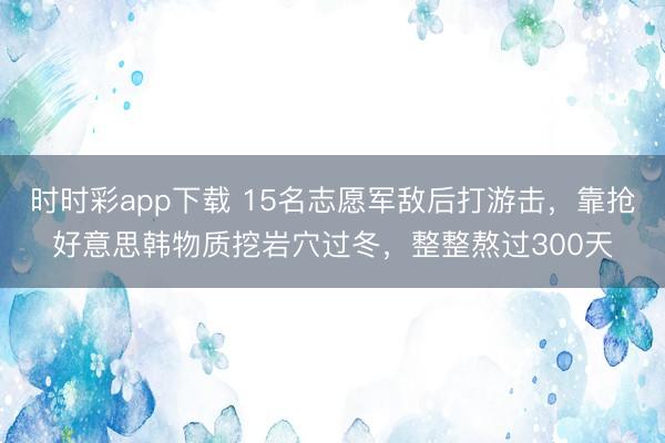 时时彩app下载 15名志愿军敌后打游击,靠抢好意思韩物质挖岩穴过冬,整整熬过300天