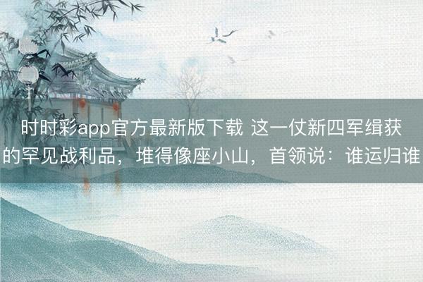 时时彩app官方最新版下载 这一仗新四军缉获的罕见战利品,堆得像座小山,首领说:谁运归谁