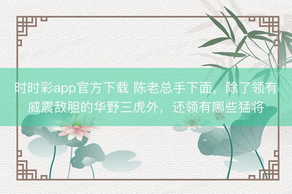 时时彩app官方下载 陈老总手下面,除了领有威震敌胆的华野三虎外,还领有哪些猛将