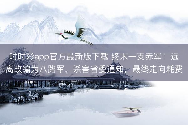 时时彩app官方最新版下载 终末一支赤军:远离改编为八路军,杀害省委通知,最终走向耗费