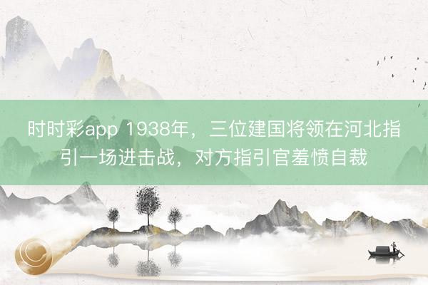 时时彩app 1938年,三位建国将领在河北指引一场进击战,对方指引官羞愤自裁