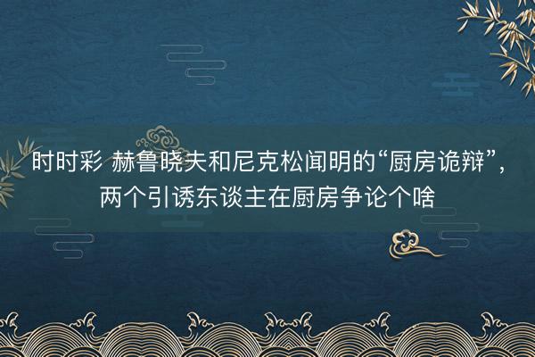 时时彩 赫鲁晓夫和尼克松闻明的“厨房诡辩”,两个引诱东谈主在厨房争论个啥