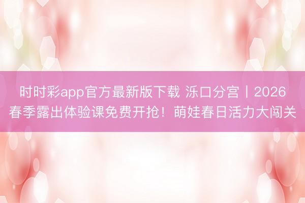 时时彩app官方最新版下载 泺口分宫丨2026春季露出体验课免费开抢!萌娃春日活力大闯关