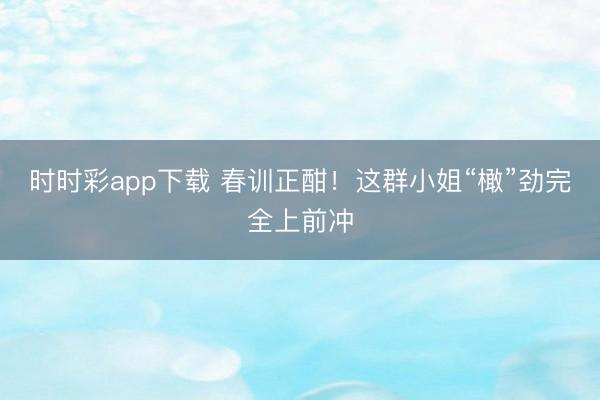 时时彩app下载 春训正酣！这群小姐“橄”劲完全上前冲