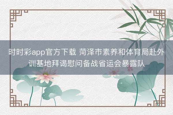 时时彩app官方下载 菏泽市素养和体育局赴外训基地拜谒慰问备战省运会暴露队