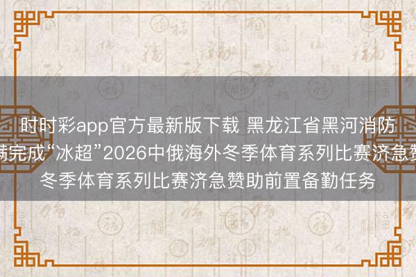 时时彩app官方最新版下载 黑龙江省黑河消防赞助纯真支队圆满完成“冰超”2026中俄海外冬季体育系列比赛济急赞助前置备勤任务