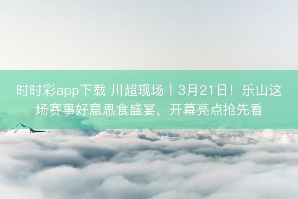 时时彩app下载 川超现场|3月21日!乐山这场赛事好意思食盛宴,开幕亮点抢先看