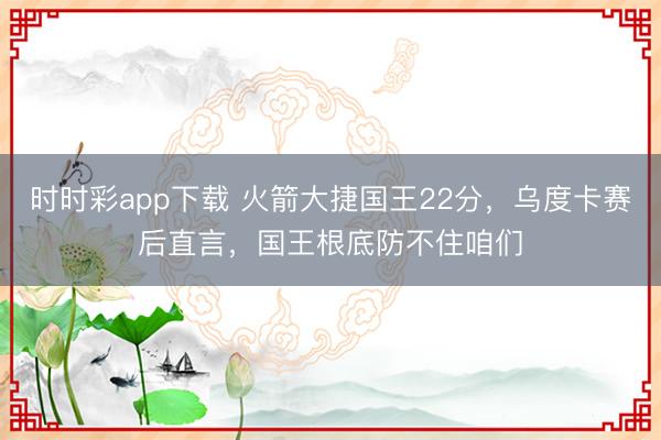 时时彩app下载 火箭大捷国王22分，乌度卡赛后直言，国王根底防不住咱们