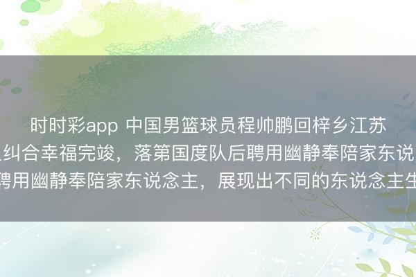 时时彩app 中国男篮球员程帅鹏回梓乡江苏连云港过年，和亲一又纠合幸福完竣，落第国度队后聘用幽静奉陪家东说念主，展现出不同的东说念主生征象