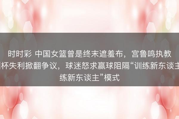 时时彩 中国女篮曾是终末遮羞布，宫鲁鸣执教后亚洲杯失利掀翻争议，球迷怒求赢球阻隔“训练新东谈主”模式